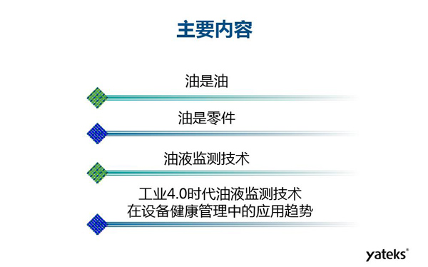 目錄：一、油是油；二、油是設(shè)備零件的一部分；三、油液監(jiān)測(cè)技術(shù)基本概念及油液監(jiān)測(cè)  常用技術(shù)手段；四、工業(yè)4.0時(shí)代油液監(jiān)測(cè)技術(shù)在設(shè)備健康管理中的發(fā)展趨勢(shì)分析