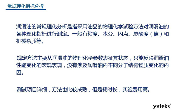 潤(rùn)滑油的常規(guī)理化指標(biāo)分析一般有粘度、水份、閃點(diǎn)、總酸值和機(jī)械雜質(zhì)等，理化指標(biāo)分析只能反映潤(rùn)滑油性能變化的宏觀表現(xiàn)