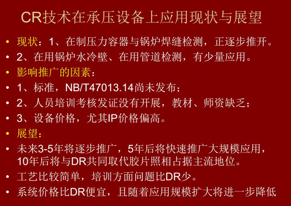 CR技術(shù)在在制壓力容器與鍋爐焊縫檢測(cè)方面正逐步推開，在鍋爐水冷壁、管道檢測(cè)方面也有少量應(yīng)用，未來(lái)3-5年CR將逐步推廣，5年后將快速推廣大規(guī)模應(yīng)用，10年后將與DR技術(shù)共同占據(jù)無(wú)損檢測(cè)新技術(shù)主流地位