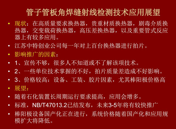 管子管板角焊縫射線檢測(cè)技術(shù)目前在高質(zhì)量要求熱換器、高壓差熱換器、劇毒介質(zhì)熱換器及重要管式反應(yīng)器上有較多應(yīng)用，隨著石化裝置長(zhǎng)周期運(yùn)行要求提高，其應(yīng)用會(huì)逐步增多，未來(lái)3-5年將有較快推廣