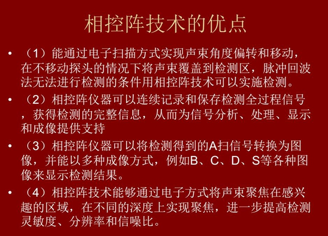 相控陣技術(shù)優(yōu)點(diǎn)：1、以電子掃描方式實(shí)現(xiàn)聲束角度偏轉(zhuǎn)和移動(dòng)；2、可連續(xù)記錄和保存檢測(cè)全過程信號(hào)；3、以多種  成像方式將檢測(cè)得到的A信號(hào)轉(zhuǎn)換為圖像信號(hào)