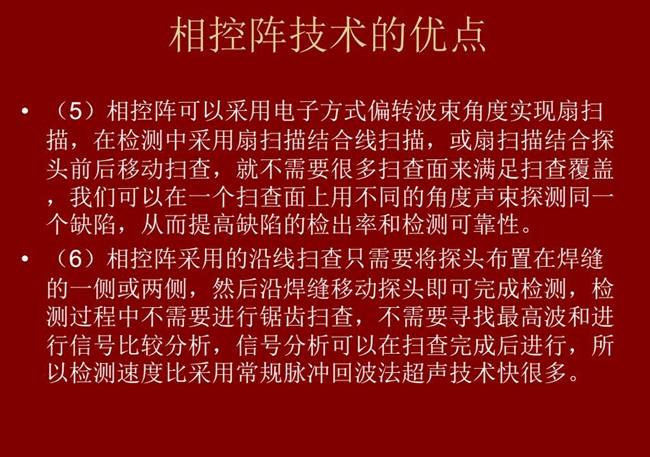 相控陣技術(shù)優(yōu)點(diǎn)：4、相控陣技術(shù)可通過電子方式將聲束聚集在感興趣區(qū)域，在不同深度上實(shí)現(xiàn)聚焦；5、相控陣檢測(cè)中采用扇掃描結(jié)合線掃描的方式，這樣就不需要很多掃查面來滿足掃查覆蓋。