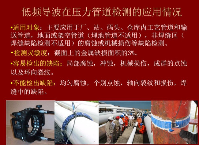 低頻導(dǎo)波技術(shù)在壓力管道檢測(cè)應(yīng)用適用對(duì)象:廠、站、碼頭、倉(cāng)庫(kù)內(nèi)工藝管道和輸送管道、地面或架空管道的腐蝕或機(jī)械損傷等缺陷檢測(cè)