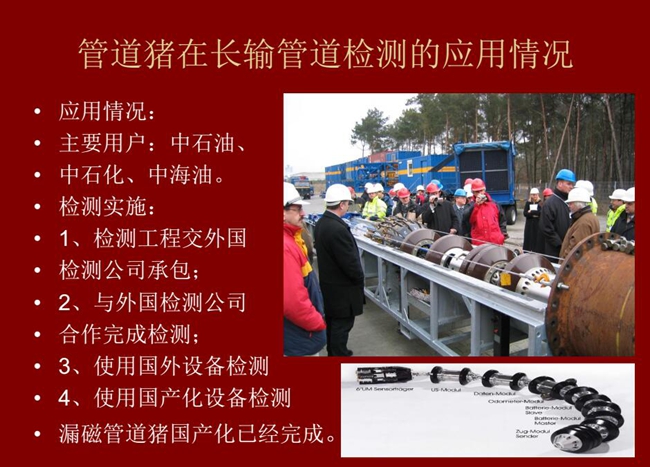 管道豬在長(zhǎng)輸管道檢測(cè)應(yīng)用主要用戶(hù)有:中石油、中石化、中海油,漏磁管道豬國(guó)產(chǎn)化己經(jīng)完成