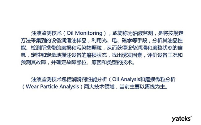 油液監(jiān)測是將按規(guī)定方法采集到的設(shè)備潤滑油樣品,利用光、電、磁學(xué)等手段分析其油品性能獲得設(shè)備潤滑和磨粒狀態(tài)信息,評價設(shè)備工況和預(yù)測故障的技術(shù)。