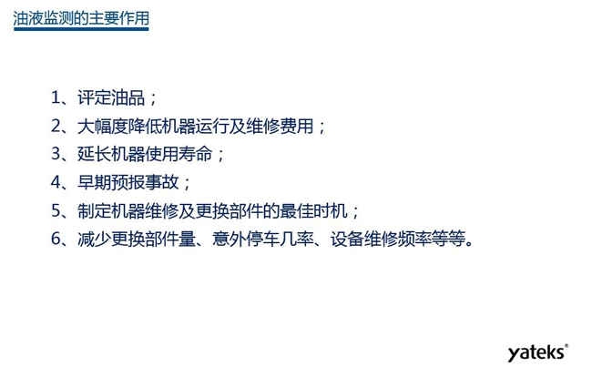 油液監(jiān)測主要作用:1、評定油品;2、延長機(jī)器使用壽命;3、大幅降低機(jī)器運(yùn)行及維修費(fèi)用;4、 減少更換部件量、意外停車幾率、設(shè)備維修頻率等等