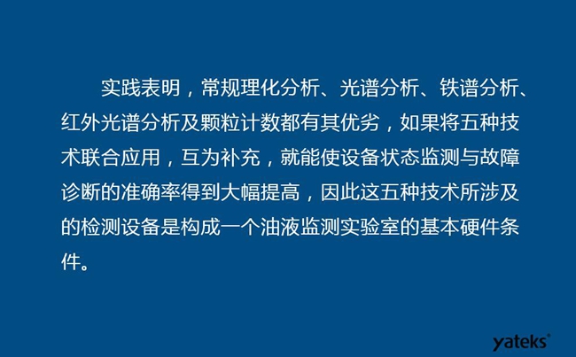 由于常規(guī)理化分析、光譜分析、鐵譜分析、紅外光譜分析及顆粒計數(shù)各有其優(yōu)劣,實踐表明五種技術(shù)結(jié)合應(yīng)用,互為補(bǔ)充能使設(shè)備診斷率得到大幅提高。