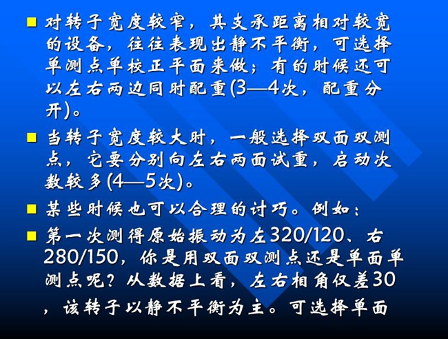 當(dāng)轉(zhuǎn)子寬度較大時(shí)，一般選擇雙面雙測(cè)點(diǎn)，它要分別向左右兩面試重，啟動(dòng)次數(shù)較多(4—5次)