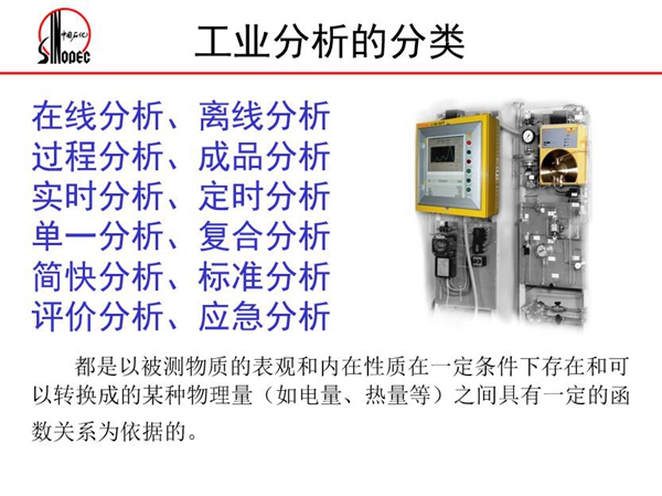 工業(yè)分析的分類:在線分析、離線分析、過程分析、成品分析、實(shí)時分 析、定時分析、單一分析、復(fù)合分析、標(biāo)準(zhǔn)分析等。