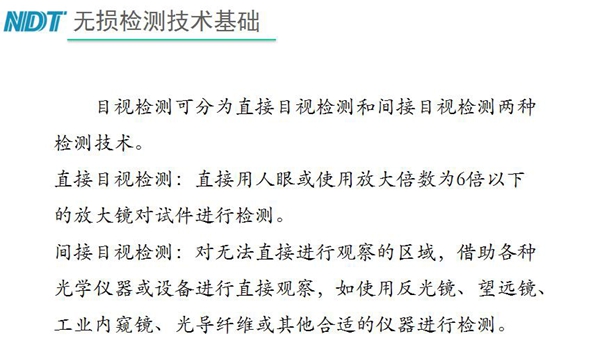 目視檢測(cè)可分為直接目視檢測(cè)和間接目視檢測(cè)兩種，間接目視檢測(cè)借助各種光學(xué)儀器或設(shè)備進(jìn)行直接觀察，如反光鏡、望遠(yuǎn)鏡、工業(yè)內(nèi)窺鏡、光導(dǎo)纖維或其他合適儀器等