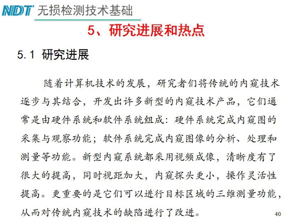 工業(yè)內(nèi)窺鏡研究進(jìn)展和熱點(diǎn)：隨著計(jì)算機(jī)技術(shù)發(fā)展，許多新型內(nèi)窺鏡技術(shù)產(chǎn)品被開(kāi)發(fā)出來(lái)，新型內(nèi)窺系統(tǒng)采用視頻成像，清晰度有了較大提高，更重要的是可以進(jìn)行目標(biāo)區(qū)域三維測(cè)量
