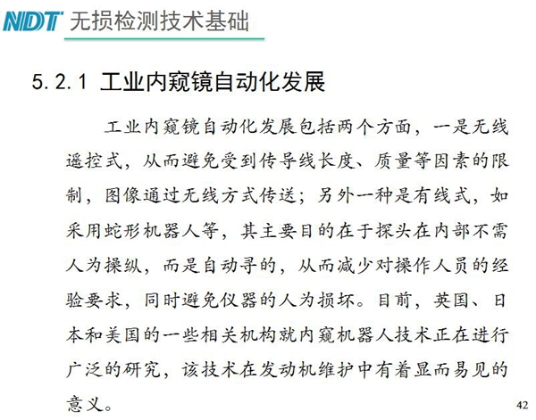 工業(yè)內(nèi)窺鏡自動(dòng)化發(fā)展包括兩個(gè)方面；一是無(wú)線遙控式，從而避免傳導(dǎo)線長(zhǎng)度、質(zhì)量等因素限制；二是有線式，如采用蛇形機(jī)器人等，可減少對(duì)操作人員經(jīng)驗(yàn)依賴