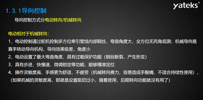 導(dǎo)向控制方式分電動(dòng)轉(zhuǎn)向/機(jī)械轉(zhuǎn)向，電動(dòng)控制通過舵機(jī)控制多方位牽引管線內(nèi)部鋼絲，彎曲角度大， 全方位無死角觀測；機(jī)械導(dǎo)向是靠手轉(zhuǎn)動(dòng)導(dǎo)向機(jī)構(gòu)，導(dǎo)向效果極差，角度?。浑妱?dòng)設(shè)置了最大彎曲角度， 具有過載保護(hù)功能（鋼絲斷裂，產(chǎn)生形變）；具有步進(jìn)、快慢速、微調(diào)鎖定等功能，能夠精準(zhǔn)定位；操作靈敏度高， 手感更為舒適，不疲勞（機(jī)械轉(zhuǎn)向費(fèi)力，容易造成手酸痛，不適合持續(xù)性使用）， （如果機(jī)械的靈敏度高，那就是設(shè)置阻尼過小，隨著使用，后期轉(zhuǎn)向功能就沒有用了）