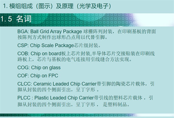 BGA: Ball Grid Array Package 球柵陣列封裝，在印刷基板的背面 按陳列方式制作出球形凸點用以代替引腳。CSP: Chip Scale Package芯片級封裝。COB: Chip on board板上芯片封裝,半導(dǎo)體芯片交接貼裝在印刷線 路板上，芯片與基板的電氣連接用引線縫合方法實現(xiàn)。 COG: Chip on glass COF: Chip on FPC CLCC: Ceramic Leaded Chip Carrier帶引腳的陶瓷芯片載體，引 腳從封裝的四個側(cè)面引出，呈丁字形 。PLCC : Plastic Leaded Chip Carrier帶引線的塑料芯片載體 ，引 腳從封裝的四個側(cè)面引出，呈丁字形 ， 是塑料制品。