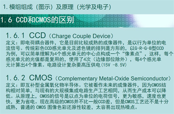 內(nèi)窺鏡成像模組CCD和CMOS的區(qū)別：CCD（Charge Couple Device） 定義：即電荷耦合器件，它是目前比較成熟的成像器件，是以行為單位的電 流信號。傳統(tǒng)彩色CCD感光單元及濾色鏡的排列是方形的，以G-R-G-B型CCD 為例，可以簡單理解為4個感光單元的中心點構(gòu)成一個“像素點”，這樣，每個 感光單元的光值都是復(fù)用的，使用了4次（邊緣部位除外），每4個感光單 元計算出4個像素。電路設(shè)計復(fù)雜要高壓供電(15V -8.5V)  CMOS（Complementary Metal-Oxide Semiconductor） 定義：即互補(bǔ)型金屬氧化物半導(dǎo)體。它被看作未來的成像器件，因為CMOS結(jié) 構(gòu)相對簡單，與現(xiàn)有的大規(guī)模集成電路生產(chǎn)工藝相同，從而生產(chǎn)成本可以降 低。從原理上，CMOS的信號是以點為單位的電荷信號，更為敏感，速度也更 快，更為省電?，F(xiàn)在高級的CMOS并不比一般CCD差，但是CMOS工藝還不是十分 成熟，普通的 CMOS 圖像色彩還原性較差，太容易出現(xiàn)熱噪點。