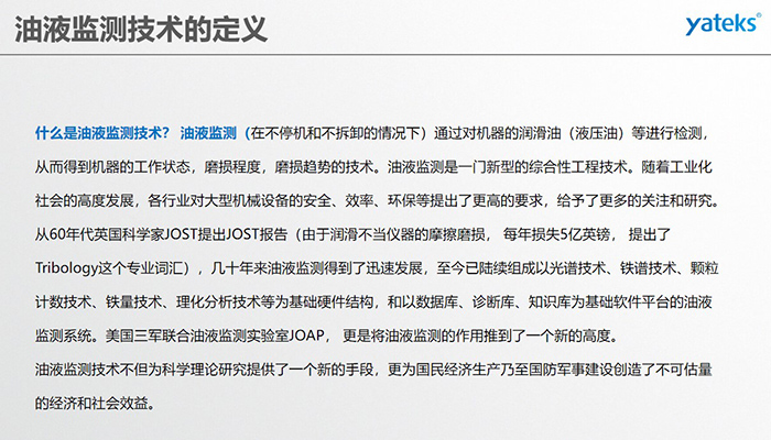 什么是油液監(jiān)測(cè)技術(shù)？ 油液監(jiān)測(cè)（在不停機(jī)和不拆卸的情況下）通過(guò)對(duì)機(jī)器的潤(rùn)滑油（液壓油）等進(jìn)行檢測(cè)， 從而得到機(jī)器的工作狀態(tài)，磨損程度，磨損趨勢(shì)的技術(shù)。油液監(jiān)測(cè)是一門新型的綜合性工程技術(shù)。隨著工業(yè)化社會(huì)的高度發(fā)展，各行業(yè)對(duì)大型機(jī)械設(shè)備的安全、效率、環(huán)保等提出了更高的要求，給予了更多的關(guān)注和研究。