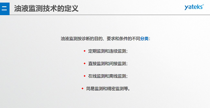 油液監(jiān)測(cè)按診斷的目的、要求和條件的不同分類：◆  定期監(jiān)測(cè)和連續(xù)監(jiān)測(cè)；◆  直接監(jiān)測(cè)和間接監(jiān)測(cè)；◆  在線監(jiān)測(cè)和離線監(jiān)測(cè)；◆  簡(jiǎn)易監(jiān)測(cè)和精密監(jiān)測(cè)等。