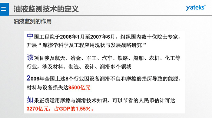 油液監(jiān)測(cè)的作用：中國(guó)工程院于2006年1月至2007年6月組織國(guó)內(nèi)數(shù)十位院士專家開(kāi)展 摩擦學(xué)科學(xué)及工程應(yīng)用現(xiàn)狀與發(fā)展戰(zhàn)略研究，該項(xiàng)目涉及航天、冶金、軍工、汽車、鐵路 等多個(gè)領(lǐng)域