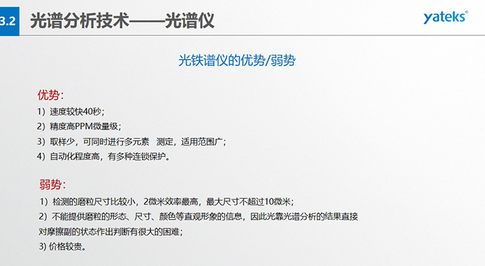 光譜儀的優(yōu)劣勢(shì)：優(yōu)勢(shì)：1）速度較快40秒；2）精度高PPM微量級(jí)；3）取樣少，可同時(shí)進(jìn)行多元素   測定，適用范圍廣； 4）自動(dòng)化程度高，有多種連鎖保護(hù)。弱勢(shì)：1）檢測的磨粒尺寸比較小，2微米效率最高，最大尺寸不超過10微米； 2）不能提供磨粒的形態(tài)、尺寸、顏色等直觀形象的信息，因此光靠光譜分析的結(jié)果直接對(duì)摩擦副的狀態(tài)作出判斷有很大的困難； 3) 價(jià)格較貴。